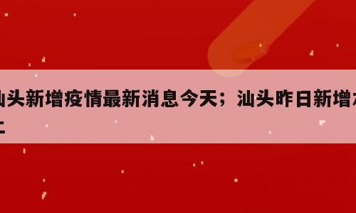 汕头新增疫情最新消息今天；汕头昨日新增本土