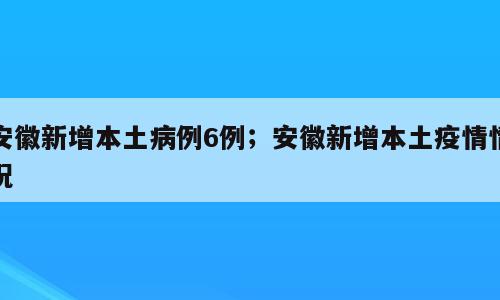 安徽新增本土病例6例；安徽新增本土疫情情况