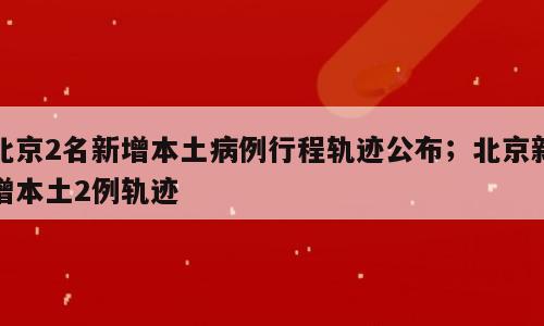 北京2名新增本土病例行程轨迹公布；北京新增本土2例轨迹