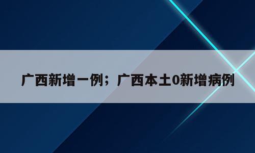 广西新增一例；广西本土0新增病例