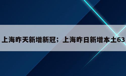 上海昨天新增新冠；上海昨日新增本土63
