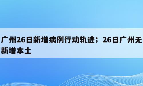 广州26日新增病例行动轨迹；26日广州无新增本土