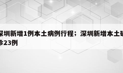 深圳新增1例本土病例行程；深圳新增本土确诊23例