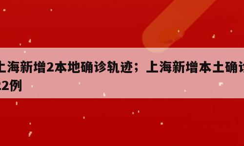 上海新增2本地确诊轨迹；上海新增本土确诊22例