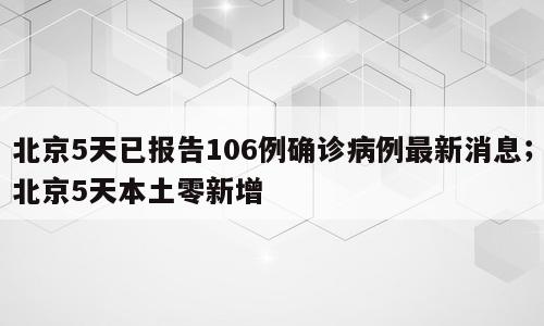 北京5天已报告106例确诊病例最新消息；北京5天本土零新增