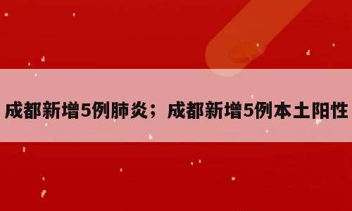 成都新增5例肺炎；成都新增5例本土阳性
