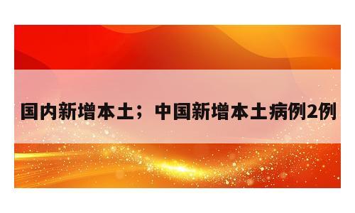 国内新增本土；中国新增本土病例2例