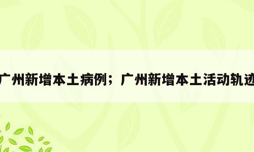 广州新增本土病例；广州新增本土活动轨迹