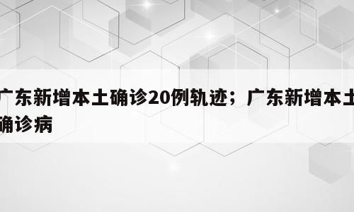 广东新增本土确诊20例轨迹；广东新增本土确诊病