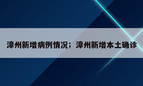 漳州新增病例情况；漳州新增本土确诊