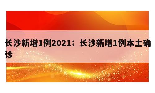 长沙新增1例2021；长沙新增1例本土确诊