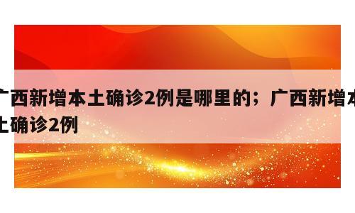 广西新增本土确诊2例是哪里的；广西新增本土确诊2例