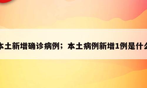 本土新增确诊病例；本土病例新增1例是什么