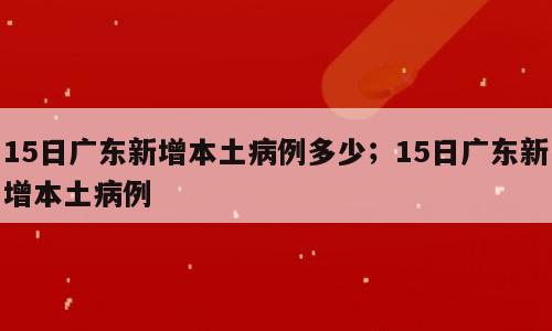 15日广东新增本土病例多少；15日广东新增本土病例