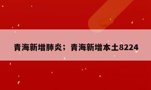 青海新增肺炎；青海新增本土8224