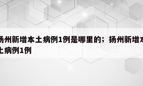 扬州新增本土病例1例是哪里的；扬州新增本土病例1例