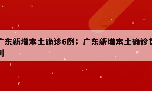 广东新增本土确诊6例；广东新增本土确诊首例