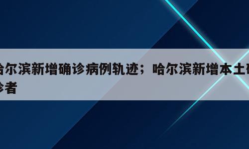 哈尔滨新增确诊病例轨迹；哈尔滨新增本土确诊者