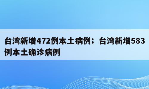台湾新增472例本土病例；台湾新增583例本土确诊病例