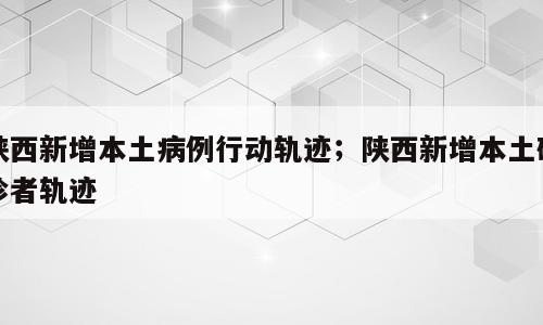 陕西新增本土病例行动轨迹；陕西新增本土确诊者轨迹