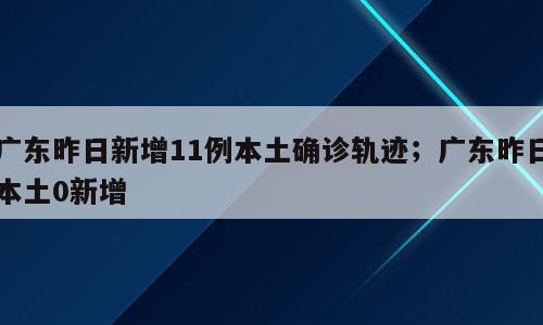 广东昨日新增11例本土确诊轨迹；广东昨日本土0新增
