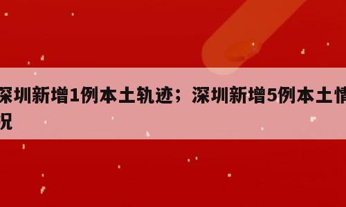 深圳新增1例本土轨迹；深圳新增5例本土情况