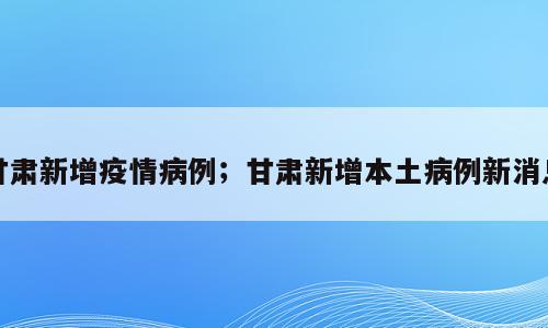 甘肃新增疫情病例；甘肃新增本土病例新消息