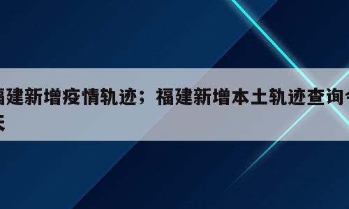 福建新增疫情轨迹；福建新增本土轨迹查询今天