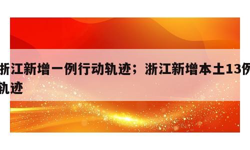 浙江新增一例行动轨迹；浙江新增本土13例轨迹