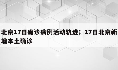 北京17日确诊病例活动轨迹；17日北京新增本土确诊