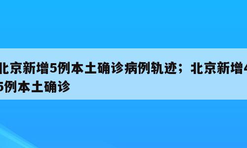 北京新增5例本土确诊病例轨迹；北京新增45例本土确诊