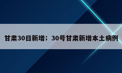甘肃30日新增；30号甘肃新增本土病例