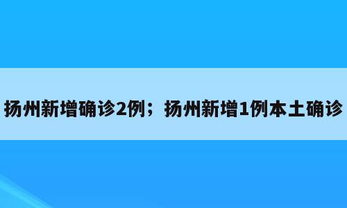 扬州新增确诊2例；扬州新增1例本土确诊
