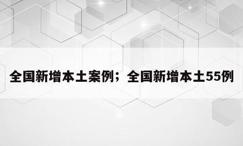 全国新增本土案例；全国新增本土55例