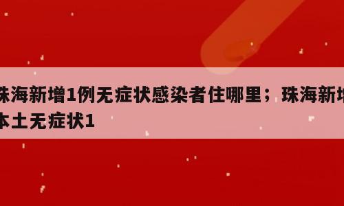 珠海新增1例无症状感染者住哪里；珠海新增本土无症状1