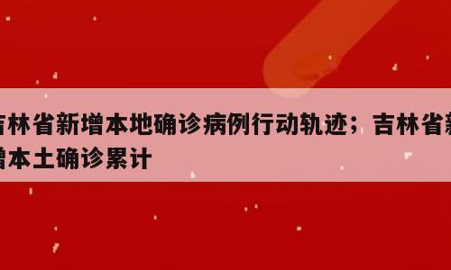 吉林省新增本地确诊病例行动轨迹；吉林省新增本土确诊累计