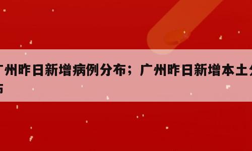 广州昨日新增病例分布；广州昨日新增本土分布