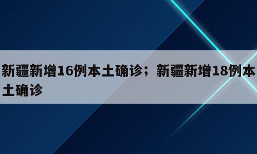 新疆新增16例本土确诊；新疆新增18例本土确诊