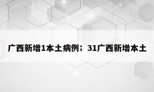 广西新增1本土病例；31广西新增本土