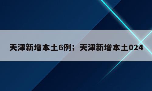 天津新增本土6例；天津新增本土024
