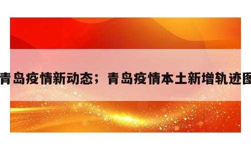青岛疫情新动态；青岛疫情本土新增轨迹图