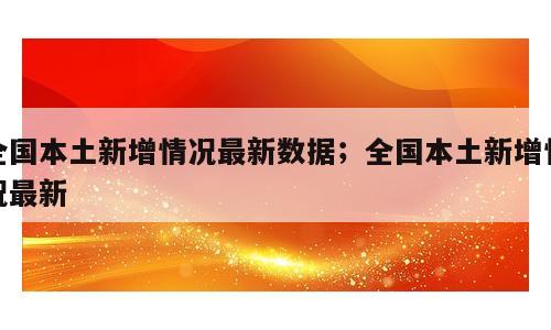 全国本土新增情况最新数据；全国本土新增情况最新