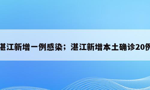 湛江新增一例感染；湛江新增本土确诊20例