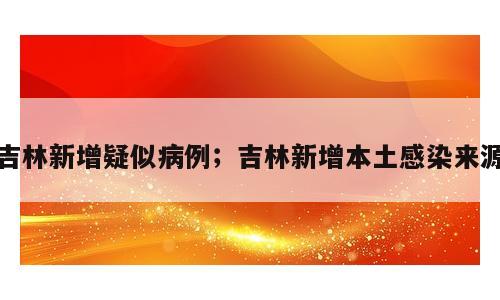 吉林新增疑似病例；吉林新增本土感染来源