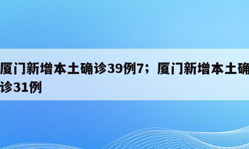 厦门新增本土确诊39例7；厦门新增本土确诊31例