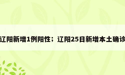 辽阳新增1例阳性；辽阳25日新增本土确诊