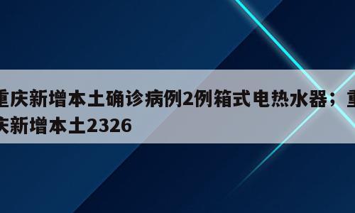 重庆新增本土确诊病例2例箱式电热水器；重庆新增本土2326