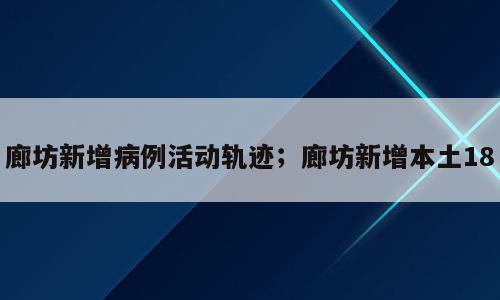 廊坊新增病例活动轨迹；廊坊新增本土18