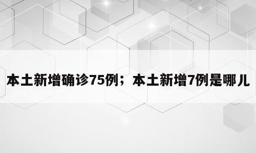 本土新增确诊75例；本土新增7例是哪儿