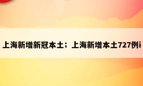 上海新增新冠本土；上海新增本土727例i